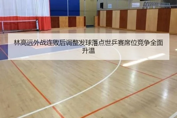 林高远外战连败后调整发球落点世乒赛席位竞争全面升温